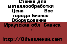 Станки для металлообработки › Цена ­ 20 000 - Все города Бизнес » Оборудование   . Иркутская обл.,Саянск г.